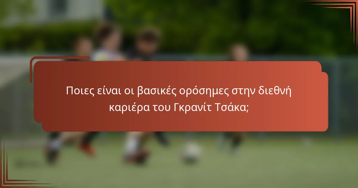 Ποιες είναι οι βασικές ορόσημες στην διεθνή καριέρα του Γκρανίτ Τσάκα;