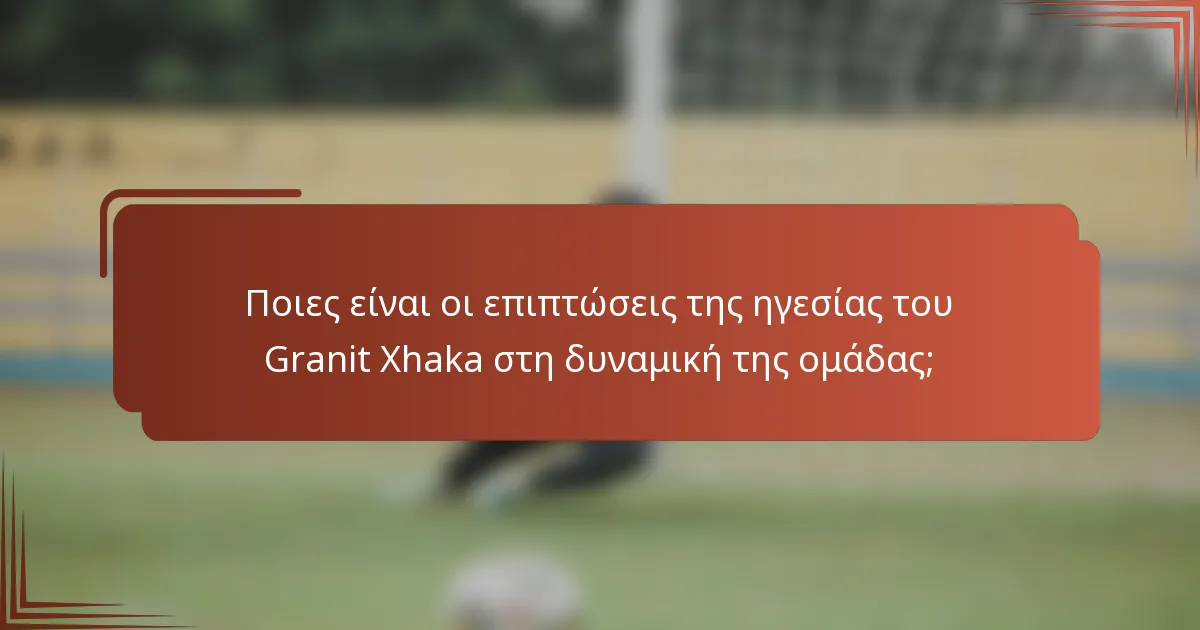 Ποιες είναι οι επιπτώσεις της ηγεσίας του Granit Xhaka στη δυναμική της ομάδας;