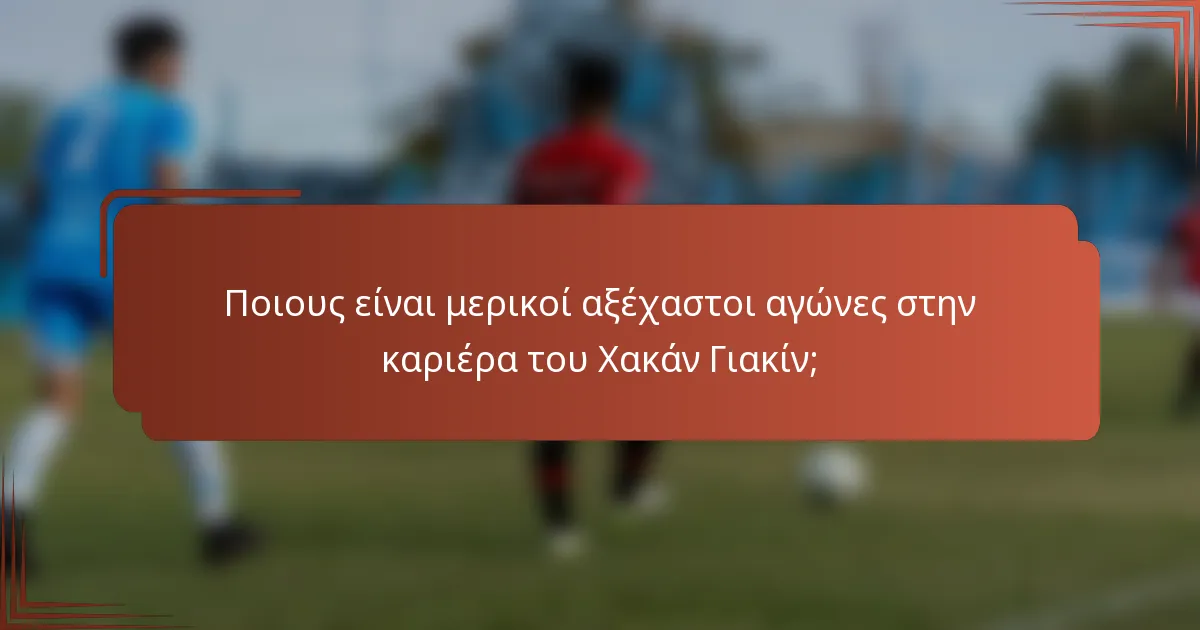 Ποιους είναι μερικοί αξέχαστοι αγώνες στην καριέρα του Χακάν Γιακίν;